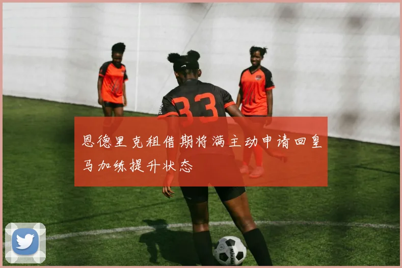 恩德里克租借期将满主动申请回皇马加练提升状态