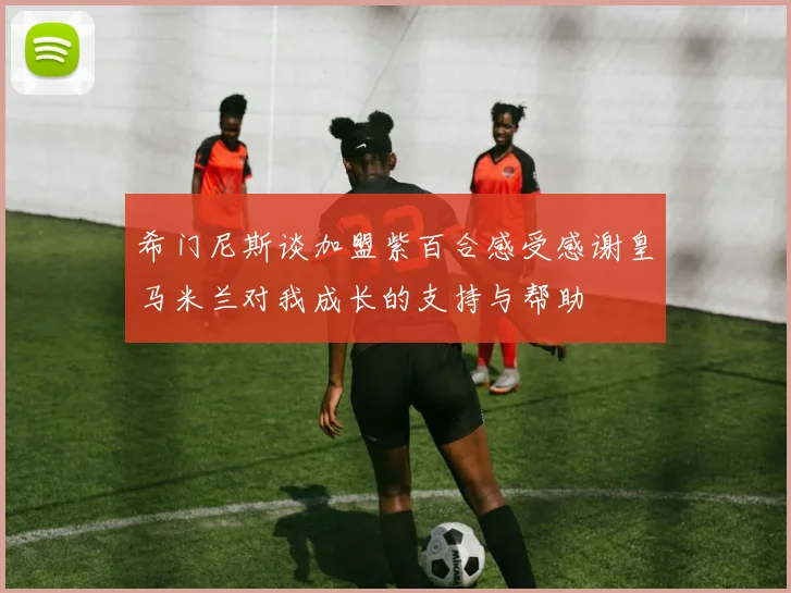 希门尼斯谈加盟紫百合感受感谢皇马米兰对我成长的支持与帮助