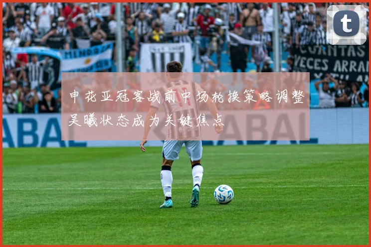 申花亚冠客战前中场轮换策略调整吴曦状态成为关键焦点
